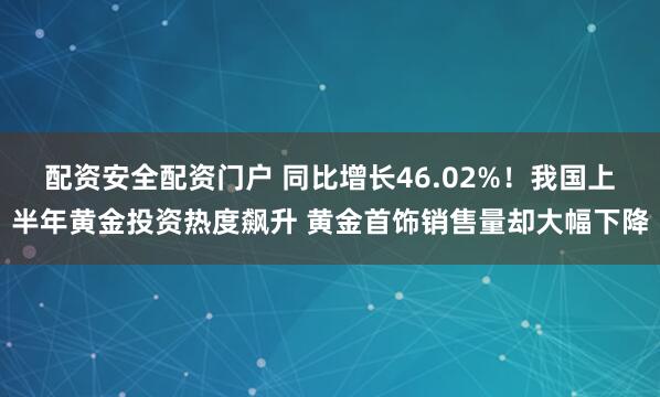 配资安全配资门户 同比增长46.02%！我国上半年黄金投资热度飙升 黄金首饰销售量却大幅下降