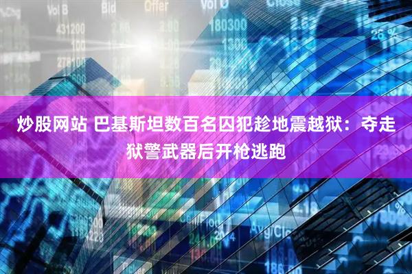 炒股网站 巴基斯坦数百名囚犯趁地震越狱：夺走狱警武器后开枪逃跑