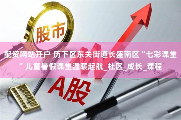 配资网站开户 历下区东关街道长盛南区“七彩课堂”儿童暑假课堂温暖起航_社区_成长_课程