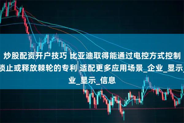炒股配资开户技巧 比亚迪取得能通过电控方式控制卡爪锁止或释放棘轮的专利 适配更多应用场景_企业_显示_信息