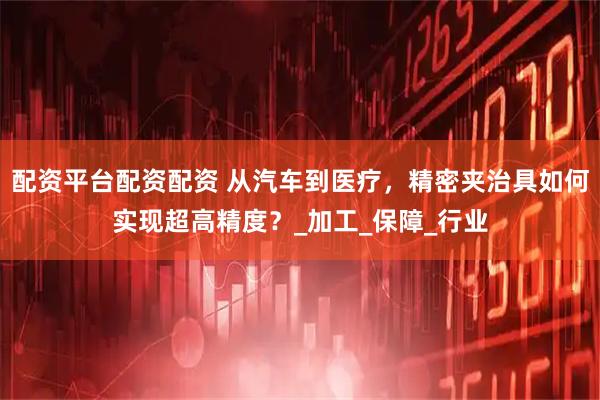 配资平台配资配资 从汽车到医疗，精密夹治具如何实现超高精度？_加工_保障_行业