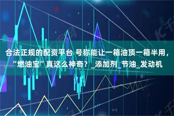 合法正规的配资平台 号称能让一箱油顶一箱半用，“燃油宝”真这么神奇？_添加剂_节油_发动机