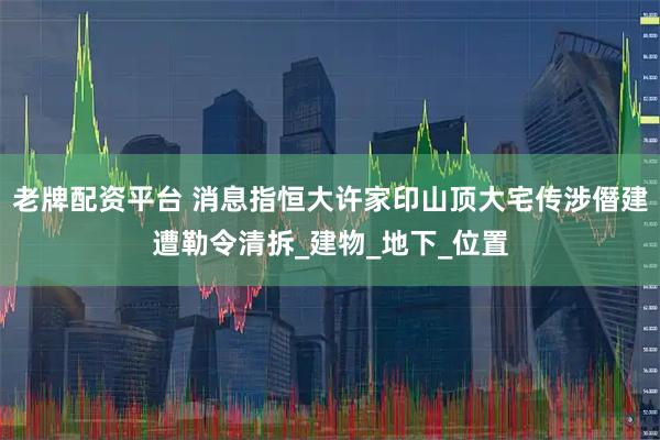 老牌配资平台 消息指恒大许家印山顶大宅传涉僭建遭勒令清拆_建物_地下_位置