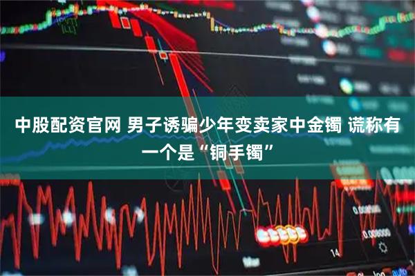 中股配资官网 男子诱骗少年变卖家中金镯 谎称有一个是“铜手镯”