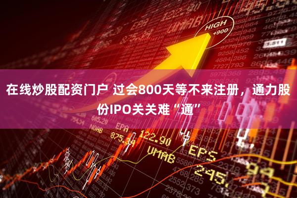 在线炒股配资门户 过会800天等不来注册，通力股份IPO关关难“通”