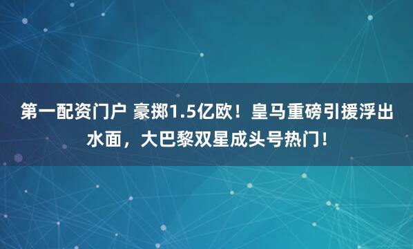 第一配资门户 豪掷1.5亿欧！皇马重磅引援浮出水面，大巴黎双星成头号热门！