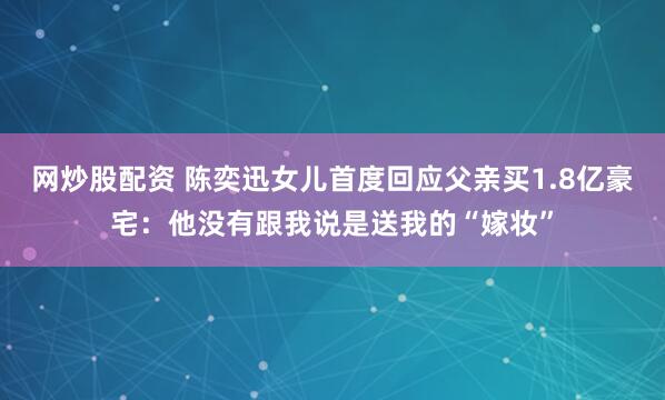 网炒股配资 陈奕迅女儿首度回应父亲买1.8亿豪宅：他没有跟我说是送我的“嫁妆”