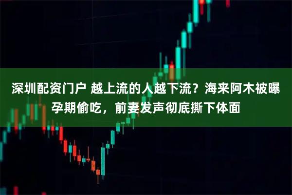 深圳配资门户 越上流的人越下流？海来阿木被曝孕期偷吃，前妻发声彻底撕下体面