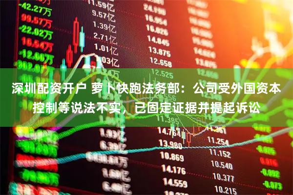 深圳配资开户 萝卜快跑法务部：公司受外国资本控制等说法不实，已固定证据并提起诉讼