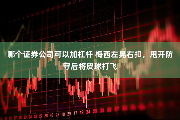 哪个证券公司可以加杠杆 梅西左晃右扣，甩开防守后将皮球打飞